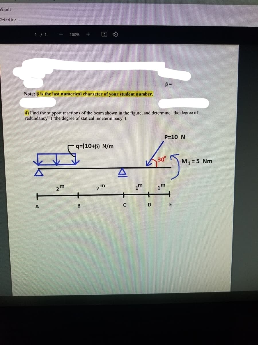 9.pdf
Dizileri izle -.
1 / 1
100%
Note: B is the last numerical character of your student number.
4) Find the support reactions of the beam shown in the figure, and determine "the degree of
redundancy" ("the degree of statical indeterminacy").
P=10 N
qD(10+p) N/m
30
M, = 5 Nm
m
2
1m
D
