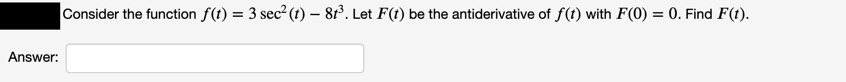 Consider the function f(t) = 3 sec² (t) – 8t°. Let F(t) be the antiderivative of f(t) with F(0) = 0. Find F(t).
Answer:
