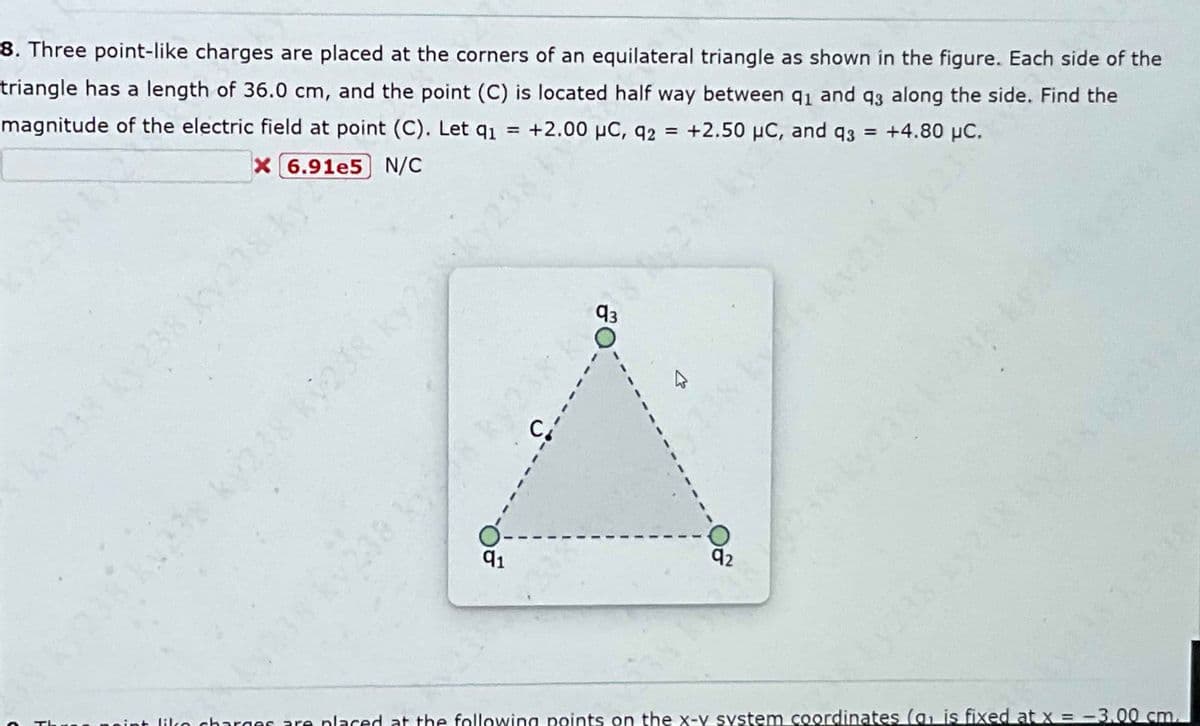 8. Three point-like charges are placed at the corners of an equilateral triangle as shown in the figure. Each side of the
triangle has a length of 36.0 cm, and the point (C) is located half way between 9₁ and 93 along the side. Find the
magnitude of the electric field at point (C). Let q₁ = +2.00 μC, q2 = +2.50 μC, and q3 = +4.80 μC.
X 6.91e5 N/C
y238 ky238 ky238 ky
v238 ky
91
---3
93
92
KV23
In charges are placed at the following points on the x-y system coordinates (a₁ is fixed at x = -3.00 cm