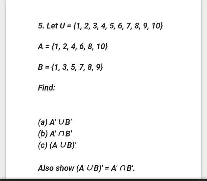 5. Let U = {1, 2, 3, 4, 5, 6, 7, 8, 9, 10}
A = {1, 2, 4, 6, 8, 10}
B = {1, 3, 5, 7, 8, 9}
Find:
(a) A' UB'
(b) A' NB'
(c) (A UB)'
Also show (A UB)' = A' NB'.
