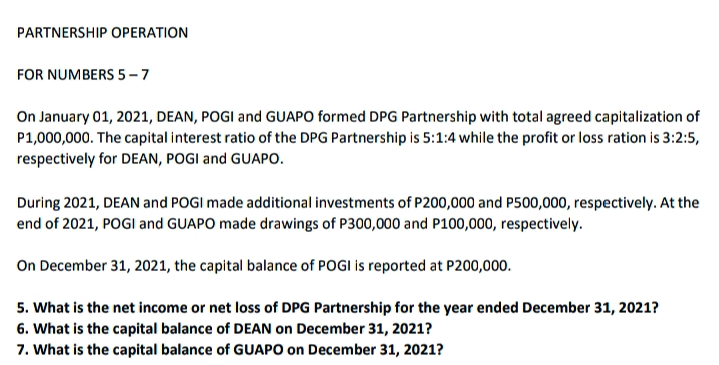 PARTNERSHIP OPERATION
FOR NUMBERS 5-7
On January 01, 2021, DEAN, POGI and GUAPO formed DPG Partnership with total agreed capitalization of
P1,000,000. The capital interest ratio of the DPG Partnership is 5:1:4 while the profit or loss ration is 3:2:5,
respectively for DEAN, POGI and GUAPO.
During 2021, DEAN and POGI made additional investments of P200,000 and P500,000, respectively. At the
end of 2021, POGI and GUAPO made drawings of P300,000 and P100,000, respectively.
On December 31, 2021, the capital balance of POGI is reported at P200,000.
5. What is the net income or net loss of DPG Partnership for the year ended December 31, 2021?
6. What is the capital balance of DEAN on December 31, 2021?
7. What is the capital balance of GUAPO on December 31, 2021?
