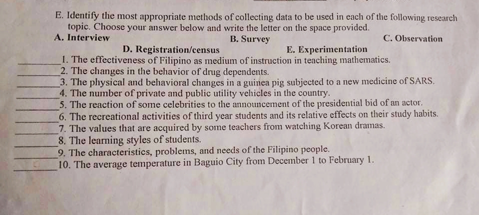E. Identify the most appropriate methods of collecting data to be used in each of the following research
topic. Choose your answer below and write the letter on the space provided.
A. Interview
B. Survey
C. Observation
D. Registration/census
E. Experimentation
1. The effectiveness of Filipino as medium of instruction in teaching mathematics.
2. The changes in the behavior of drug dependents.
3. The physical and behavioral changes in a guinea pig subjected to a new medicine of SARS.
4. The number of private and public utility vehicles in the country.
5. The reaction of some celebrities to the announcement of the presidential bid of an actor.
6. The recreational activities of third year students and its relative effects on their study habits.
7. The values that are acquired by some teachers from watching Korean dramas.
8. The learning styles of students.
9. The characteristics, problems, and needs of the Filipino people.
10. The average temperature in Baguio City from December 1 to February 1.
