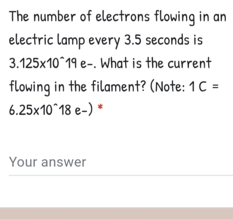 The number of electrons flowing in an
electric lamp every 3.5 seconds is
3.125x10^19 e-. What is the current
flowing in the filament? (Note: 1 C =
6.25x10^18 e-) *
Your answer
