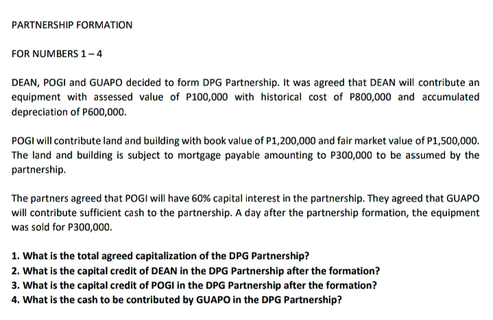 PARTNERSHIP FORMATION
FOR NUMBERS 1-4
DEAN, POGI and GUAPO decided to form DPG Partnership. It was agreed that DEAN will contribute an
equipment with assessed value of P100,000 with historical cost of P800,000 and accumulated
depreciation of P600,000.
POGI will contribute land and building with book value of P1,200,000 and fair market value of P1,500,000.
The land and building is subject to mortgage payable amounting to P300,000 to be assumed by the
partnership.
The partners agreed that POGI will have 60% capital interest in the partnership. They agreed that GUAPO
will contribute sufficient cash to the partnership. A day after the partnership formation, the equipment
was sold for P300,000.
1. What is the total agreed capitalization of the DPG Partnership?
2. What is the capital credit of DEAN in the DPG Partnership after the formation?
3. What is the capital credit of POGI in the DPG Partnership after the formation?
4. What is the cash to be contributed by GUAPO in the DPG Partnership?
