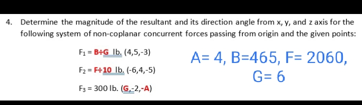 4. Determine the magnitude of the resultant and its direction angle from x, y, and z axis for the
following system of non-coplanar concurrent forces passing from origin and the given points:
F1 = B+G Ib. (4,5,-3)
A= 4, B=465, F= 2060,
F2 = F+10 lb. (-6,4,-5)
G= 6
F3 = 300 lb. (G,-2,-A)
