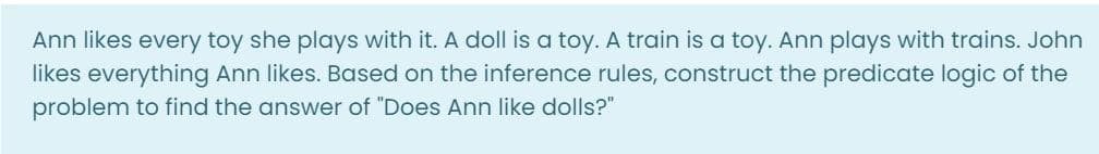 Ann likes every toy she plays with it. A doll is a toy. A train is a toy. Ann plays with trains. John
likes everything Ann likes. Based on the inference rules, construct the predicate logic of the
problem to find the answer of "Does Ann like dolls?"
