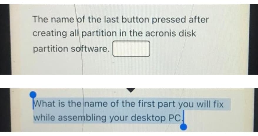 The name of the last button pressed after
creating all partition in the acronis disk
partition software.
What is the name of the first part you will fix
while assembling your desktop PC
