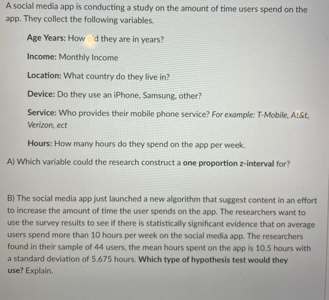 A social media app is conducting a study on the amount of time users spend on the
app. They collect the following variables.
Age Years: How old they are in years?
Income: Monthly Income
Location: What country do they live in?
Device: Do they use an iPhone, Samsung, other?
Service: Who provides their mobile phone service? For example: T-Mobile, At&t,
Verizon, ect
Hours: How many hours do they spend on the app per week.
A) Which variable could the research construct a one proportion z-interval for?
B) The social media app just launched a new algorithm that suggest content in an effort
to increase the amount of time the user spends on the app. The researchers want to
use the survey results to see if there is statistically significant evidence that on average
users spend more than 10 hours per week on the social media app. The researchers
found in their sample of 44 users, the mean hours spent on the app is 10.5 hours with
a standard deviation of 5.675 hours. Which type of hypothesis test would they
use? Explain.
