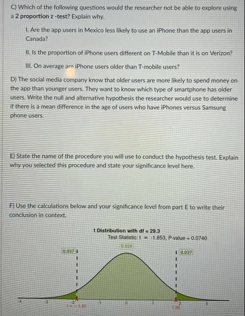 C) Which of the following questions would the researcher not be able to explore using
a 2 proportion z -test? Explain why.
I. Are the app users in Mexico less likely to use an iPhone than the app users in
Canada?
II. Is the proportion of iPhone users different on T-Mobile than it is on Verizon?
II. On average are iPhone users older than T-mobile users?
D) The social media company know that older users are more likely to spend money on
the app than younger users. They want to know which type of smartphone has older
users. Write the null and alternative hypothesis the researcher would use to determine
if there is a mean difference in the age of users who have iPhones versus Samsung
phone users.
E) State the name of the procedure you will use to conduct the hypothesis test. Explain
why you selected this procedure and state your significance level here.
F) Use the calculations below and your significance level from part E to write their
conclusion in context.
t Distribution with df = 29.3
Test Statistic: L=-1.853, P-value - 0.0740
10.920
0.037
I 0.037
3.
3.
85
