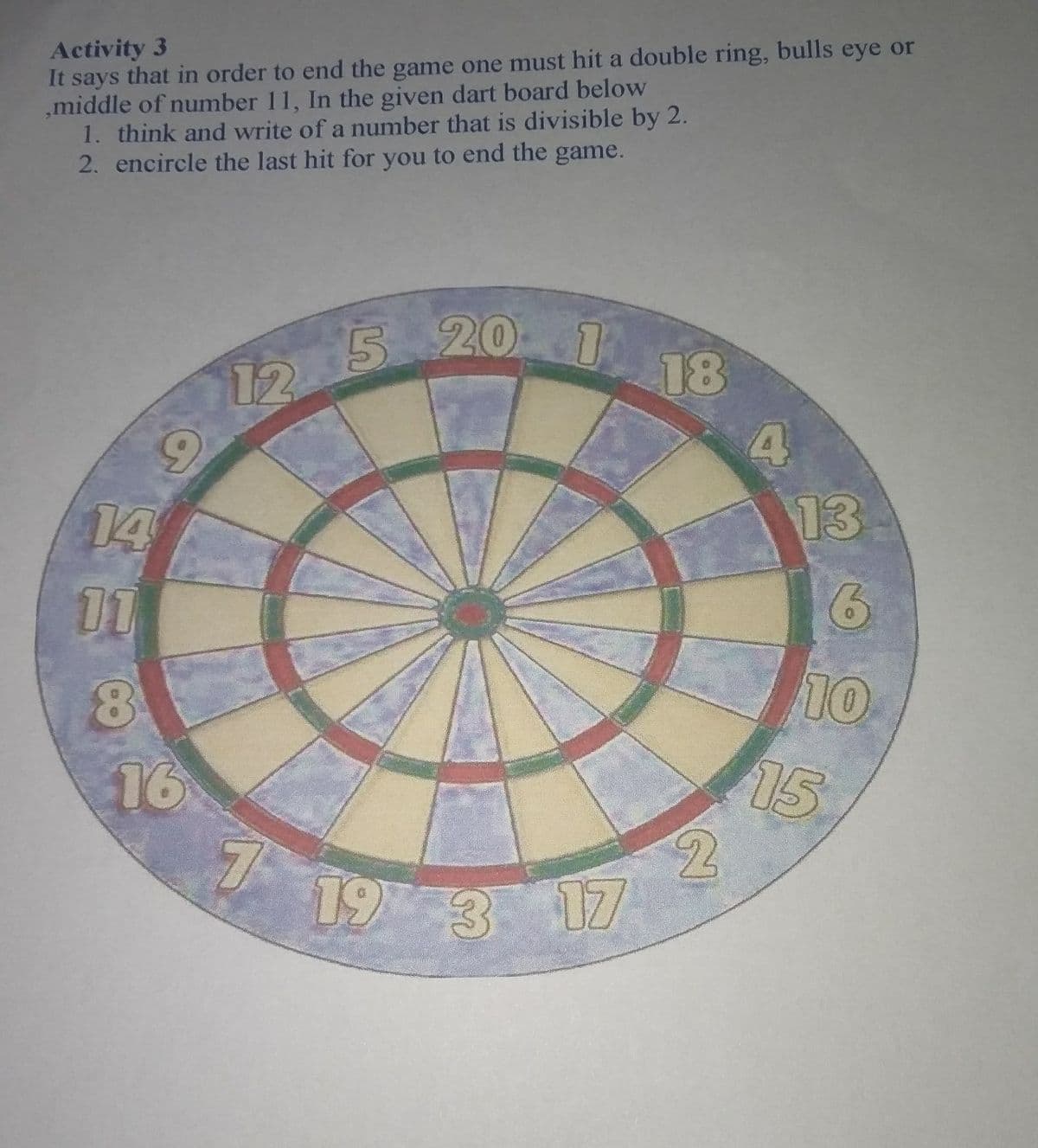 Activity 3
It says that in order to end the game one must hit a double ring, bulls eye or
,middle of number 11, In the given dart board below
1. think and write of a number that is divisible by 2.
2. encircle the last hit for you to end the game.
5 20
18
12
13
14
11
10
15
16
7
19 3 17
