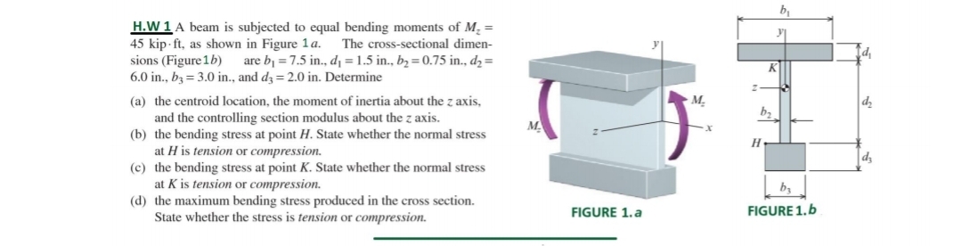 H.W 1 A beam is subjected to equal bending moments of M, =
45 kip - ft, as shown in Figure 1a.
sions (Figure 1b)
6.0 in., bz = 3.0 in., and d3 = 2.0 in. Determine
The cross-sectional dimen-
are bj = 7.5 in., d¡ = 1.5 in., b2 = 0.75 in., d2=
(a) the centroid location, the moment of inertia about the z axis,
М.
b2
and the controlling section modulus about the z axis.
(b) the bending stress at point H. State whether the normal stress
at H is tension or compression.
(c) the bending stress at point K. State whether the normal stress
at K is tension or compression.
(d) the maximum bending stress produced in the cross section.
State whether the stress is tension or compression.
M.
H
dz
FIGURE 1.a
FIGURE 1.b
