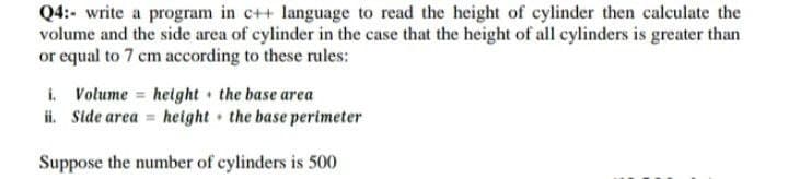 Q4:- write a program in c++ language to read the height of cylinder then calculate the
volume and the side area of cylinder in the case that the height of all cylinders is greater than
or equal to 7 cm according to these rules:
i. Volume height the base area
ii. Side area = height the base perimeter
Suppose the number of cylinders is 500
