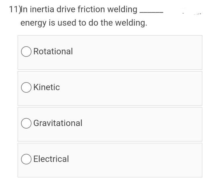 11)ln inertia drive friction welding
energy is used to do the welding.
Rotational
O Kinetic
O Gravitational
O Electrical
