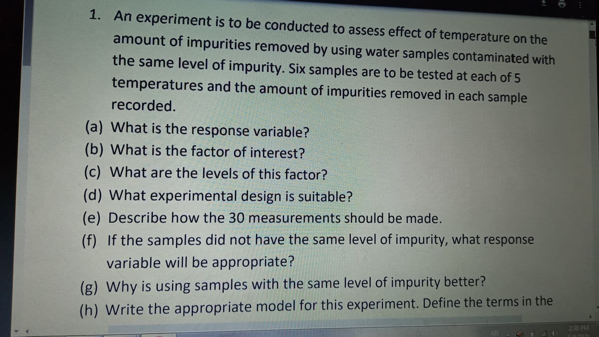 1. An experiment is to be conducted to assess effect of temperature on the
amount of impurities removed by using water samples contaminated with
the same level of impurity. Six samples are to be tested at each of 5
temperatures and the amount of impurities removed in each sample
recorded.
(a) What is the response variable?
(b) What is the factor of interest?
(c) What are the levels of this factor?
(d) What experimental design is suitable?
(e) Describe how the 30 measurements should be made.
(f) If the samples did not have the same level of impurity, what response
variable will be appropriate?
(g) Why is using samples with the same level of impurity better?
(h) Write the appropriate model for this experiment. Define the terms in the
2:38 PM
AR
