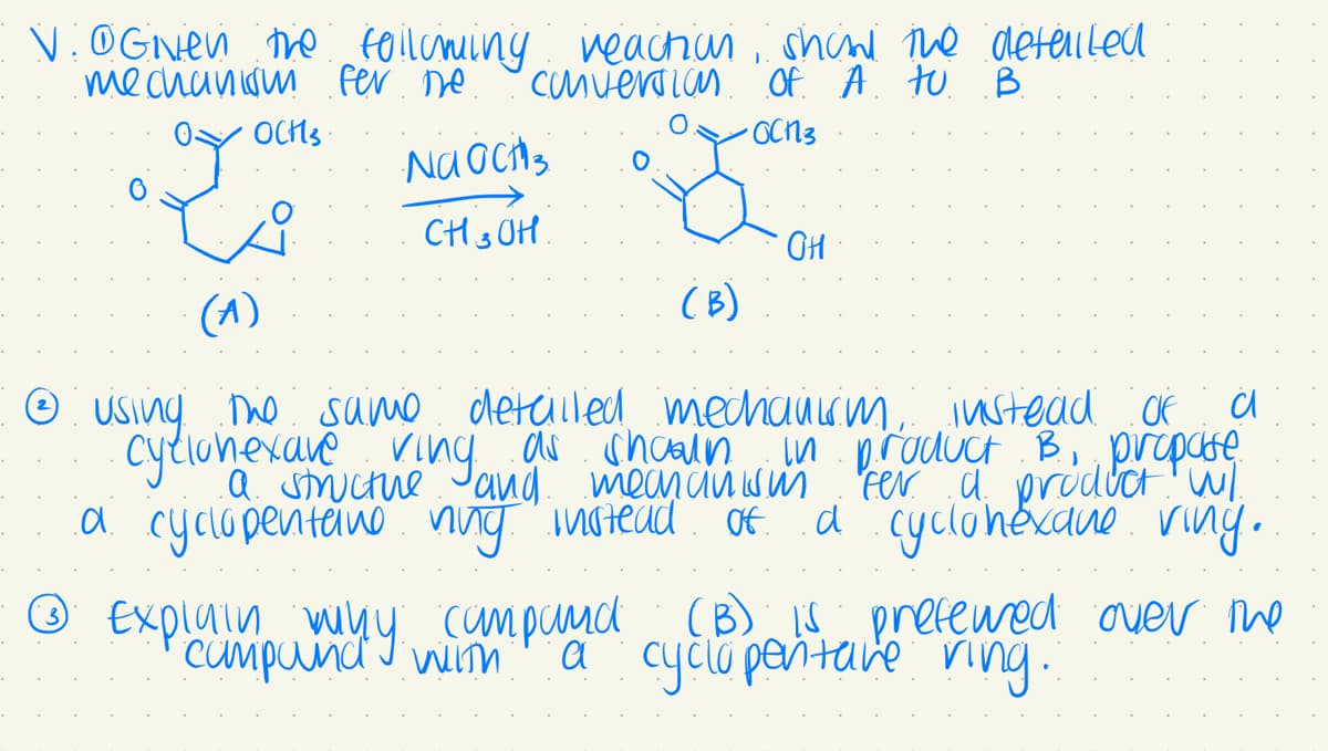 V. @Given the following reaction
mechanism fer me
conversion
y
OCH3
Na och 3
CH 3 OH.
(B)
1
shall the detailed
of A to B
•OCN3
Ⓒ Exploompund with
why
campandy.
OH
(A)
Ⓒ using the same detailed mechanism, instead of a
cyclohexave ving as shown in product B, propate
a structure and mechanism fer a product wil
.d. cyclopentane
ning instead of a cyclohexane ving.
campand
campand (B) is preferred over the
a cyclopentare ring.
