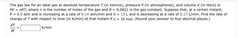 The gas law for an ideal gas at absolute temperature T (in kelvins), pressure P (in atmospheres), and volume V (in liters) is
PV = nRT, where n is the number of moles of the gas and R = 0.0821 is the gas constant. Suppose that, at a certain instant,
P = 8.0 atm and is increasing at a rate of 0.14 atm/min and V = 13 L and is decreasing at a rate of 0.17 L/min. Find the rate of
change of T with respect to time (in K/min) at that instant if n = 10 mol. (Round your answer to four decimal places.)
dT
K/min
dt
