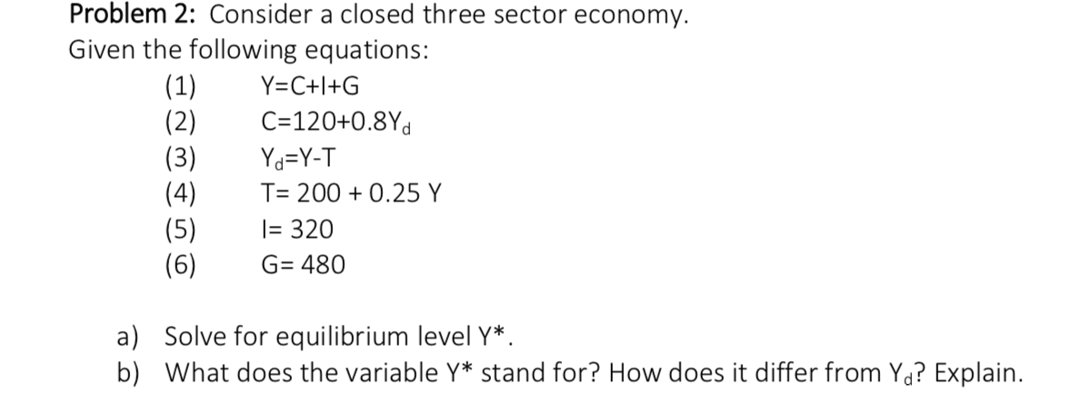 Problem 2: Consider a closed three sector economy.
Given the following equations:
(1)
(2)
(3)
(4)
|(5)
(6)
Y C+I+G
C=120+0.8Yd
Yd=Y-T
T- 2000.25 Y
= 320
G 480
a) Solve for equilibrium level Y*
b) What does the variable Y* stand for? How does it differ from Yd? Explain
