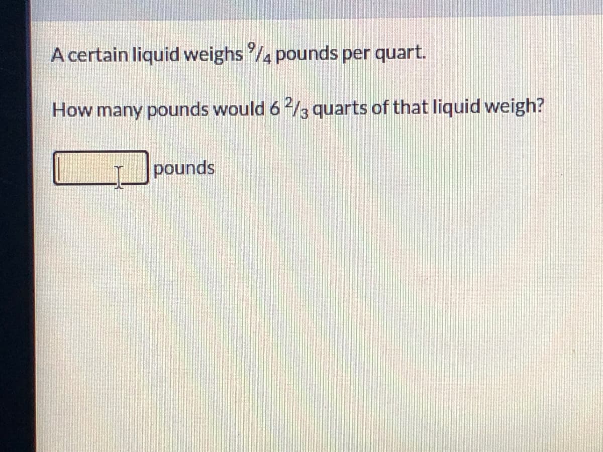A certain liquid weighs /4 pounds per quart.
How many pounds would 62/3 quarts of that liquid weigh?
pounds
