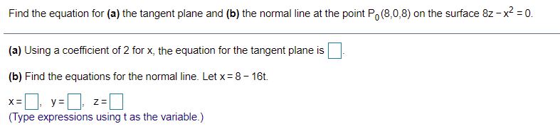 Find the equation for (a) the tangent plane and (b) the normal line at the point Po (8,0,8) on the surface 8z - x? = 0.
(a) Using a coefficient of 2 for x, the equation for the tangent plane is
(b) Find the equations for the normal line. Let x= 8 - 16t.
x=, y=
(Type expressions using t as the variable.)
