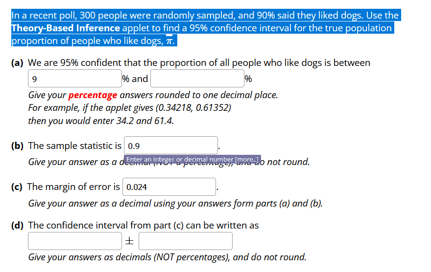 In a recent poll, 300 people were randomly sampled, and 90% said they liked dogs. Use the
Theory-Based Inference applet to find a 95% confidence interval for the true population
proportion of people who like dogs, T.
(a) We are 95% confident that the proportion of all people who like dogs is between
9
% and
%
Give your percentage answers rounded to one decimal place.
For example, if the applet gives (0.34218, 0.61352)
then you would enter 34.2 and 61.4.
(b) The sample statistic is 0.9
Give your answer as a dEnter an integer or decimal number [more.Jo not round.
(c) The margin of error is 0.024
Give your answer as a decimal using your answers form parts (a) and (b).
(d) The confidence interval from part (c) can be written as
±
Give your answers as decimals (NOT percentages), and do not round.