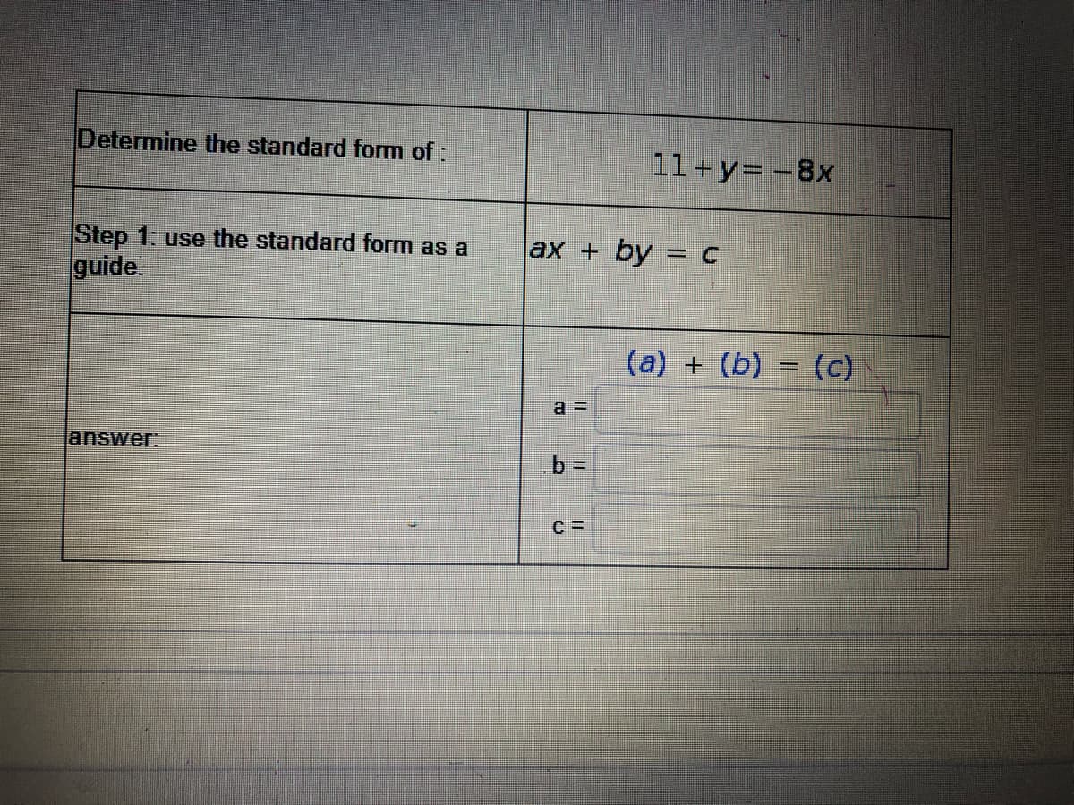 Determine the standard form of:
11+y= -8x
Step 1: use the standard form as a
guide
ax + by = c
(a) + (b) = (c)
%3D
a =
answer
