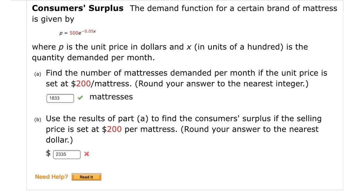 Consumers' Surplus The demand function for a certain brand of mattress
is given by
p = 500e-0.05x
where p is the unit price in dollars and x (in units of a hundred) is the
quantity demanded per month.
(a) Find the number of mattresses demanded per month if the unit price is
set at $200/mattress. (Round your answer to the nearest integer.)
1833
mattresses
(b) Use the results of part (a) to find the consumers' surplus if the selling
price is set at $200 per mattress. (Round your answer to the nearest
dollar.)
$ 2335
Need Help?
Read It
