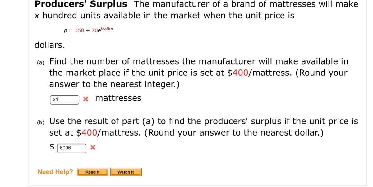 Producers' Surplus The manufacturer of a brand of mattresses will make
x hundred units available in the market when the unit price is
p = 150 + 70eº.06x
dollars.
(a) Find the number of mattresses the manufacturer will make available in
the market place if the unit price is set at $400/mattress. (Round your
answer to the nearest integer.)
x mattresses
21
(b) Use the result of part (a) to find the producers' surplus if the unit price is
set at $400/mattress. (Round your answer to the nearest dollar.)
$ 6096
Need Help?
Read It
Watch It
