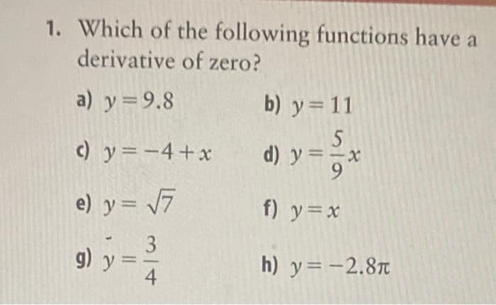 1. Which of the following functions have a
derivative of zero?
a) y = 9.8
b) y= 11
c) y=-4+x d) y =
ーx
e) y= 7
f) y=x
3
g) y =
4
h) y= -2.8T
