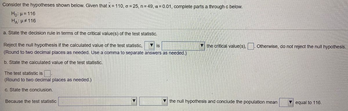 Consider the hypotheses shown below. Given that x = 110, o 25, n 49, a= 0.01, complete parts a throughc below.
Ho: H=116
HA: H#116
a. State the decision rule in terms of the critical value(s) of the test statistic.
Reject the null hypothesis if the calculated value of the test statistic,
is
the critical value(s), Otherwise, do not reject the null hypothesis.
(Round to two decimal places as needed. Use a comma to separate answers as needed.)
b. State the calculated value of the test statistic.
The test statistic is.
(Round to two decimal places as needed.)
C. State the conclusion.
Because the test statistic
V the null hypothesis and conclude the population mean
equal to 116.
