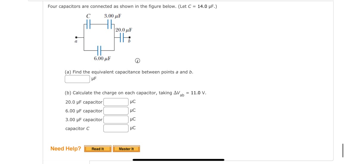 Four capacitors are connected as shown in the figure below. (Let C = 14.0 μF.)
C
3.00 με
a
6.00 με
(a) Find the equivalent capacitance between points a and b.
UF
Need Help?
|20.0 με
HE
(b) Calculate the charge on each capacitor, taking AV ab = 11.0 V.
20.0 μF capacitor
μC
6.00 μF capacitor
μC
3.00 μF capacitor
μC
capacitor C
μC
Read It
Master It