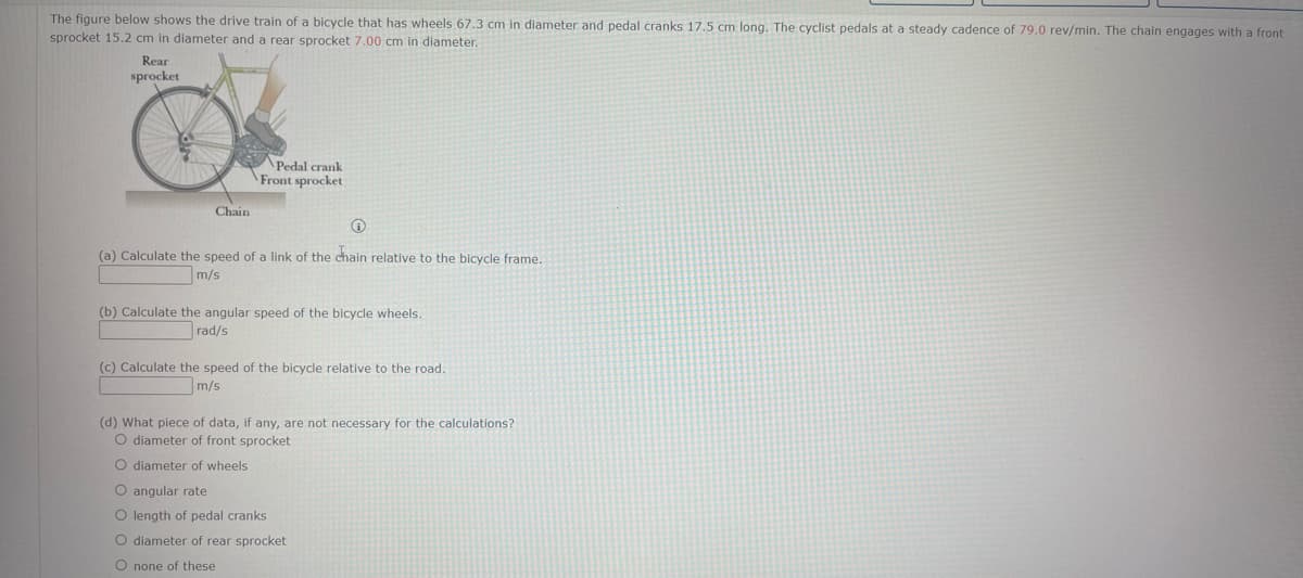 The figure below shows the drive train of a bicycle that has wheels 67.3 cm in diameter and pedal cranks 17.5 cm long. The cyclist pedals at a steady cadence of 79.0 rev/min. The chain engages with a front
sprocket 15.2 cm in diameter and a rear sprocket 7.00 cm in diameter.
Rear
sprocket
Chain
Pedal crank
Front sprocket
Ⓡ
(a) Calculate the speed of a link of the chain relative to the bicycle frame.
m/s
(b) Calculate the angular speed of the bicycle wheels.
rad/s
(c) Calculate the speed of the bicycle relative to the road.
m/s
(d) What piece of data, if any, are not necessary for the calculations?
O diameter of front sprocket
O diameter of wheels.
O angular rate
O length of pedal cranks
O diameter of rear sprocket
O none of these