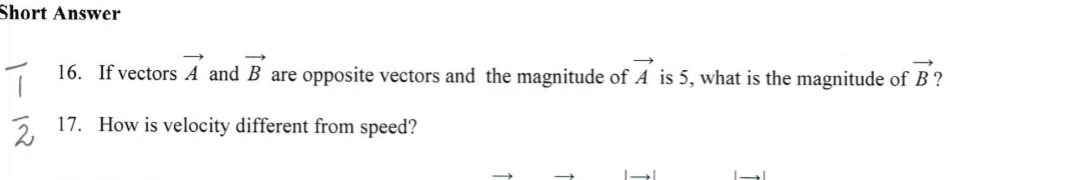 Short Answer
1 16. If vectors A and B are opposite vectors and the magnitude of A is 5, what is the magnitude of B ?
17. How is velocity different from speed?
