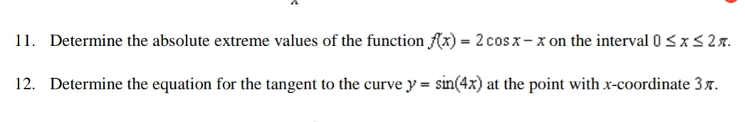 11. Determine the absolute extreme values of the function Ax) = 2 cos x- x on the interval 0 <x<2A.
12. Determine the equation for the tangent to the curve y = sin(4x) at the point with x-coordinate 37.
%3D
