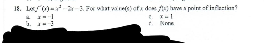 18. Letf'(x) = x? – 2x - 3. For what value(s) of x does f(x) have a point of inflection?
x = -1
b. x = -3
a.
с.
x = 1
d.
None
