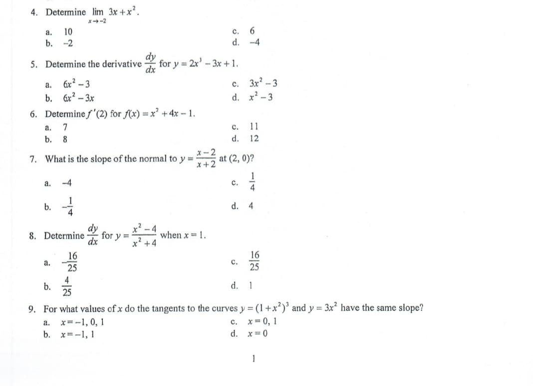4. Determine lim 3x +x?.
x-2
a.
10
c.
6.
b. -2
d. -4
5. Determine the derivative
for y = 2x' -3x + 1.
dx
6x² – 3
с.
3x? -3
a.
b. 6x? – 3x
d. x2 -3
6. Determine f'(2) for f(x) = x² + 4x – 1.
a.
7
с.
11
b. 8
d.
12
x- 2
at (2, 0)?
x+2
7. What is the slope of the normal to y =
1
с.
4
a.
-4
1
b.
d.
4
4
dy
for y =
dx
8. Determine
when x = 1.
x? +4
16
с.
25
16
a.
25
4
b.
25
d.
1
9. For what values of x do the tangents to the curves y = (1+x)' and y = 3x have the same slope?
x = 0, 1
x=-1, 0, 1
x=-1, 1
а.
с.
b.
d. x= 0
1
