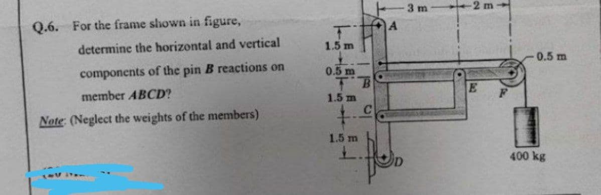 Q.6. For the frame shown in figure,
determine the horizontal and vertical
components of the pin B reactions on
member ABCD?
Note: (Neglect the weights of the members)
1-1 1120
1.5 m
0.5 m
1.5 m
+
1.5 m
L.
C
A
3 m
-2 m
E
0.5 m
400 kg