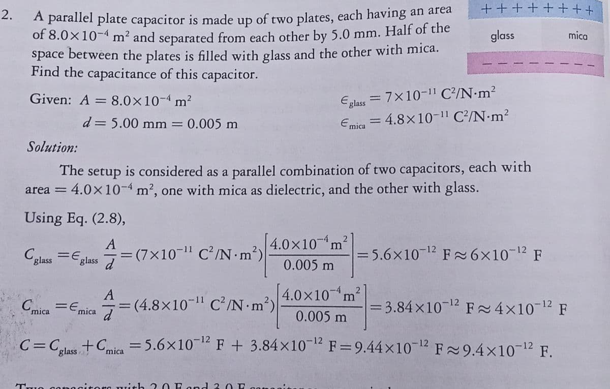 +++++ +++
A parallel plate capacitor is made up of two plates, each having an area
of 8.0×10-4 m² and separated from each other by 5.0 mm. Half of the
space between the plates is filled with glass and the other with mica.
Find the capacitance of this capacitor.
2.
glass
mica
Given: A = 8.0×10-4 m?
Eplass = 7×10-11 C²/N•m²
d = 5.00 mm = 0.005 m
Emica = 4.8×10-11 C?/N•m?
Solution:
The setup is considered as a parallel combination of two capacitors, each with
area = 4.0×10-4 m², one with mica as dielectric, and the other with glass.
Using Eq. (2.8),
A
4.0x10m
Colass =E,
glass d
= (7x10-1" C/N•m²)
= 5.6x10-12 F ~6x10-12 F
--
0.005 m
A
4.0×10m?
(4.8×10-" C²/N m²)
d
-11
Cmica =Emica
= 3.84x10 12 F 4x10-12 F
%3D
0.005 m
C=Cs +Cie =5.6x10-12 F+ 3.84x1012 F = 9.44×10-12 F9.4×10-12 F.
%3D
mica
%3D
'glass
ra Tith 20 Fond 3 0 P
