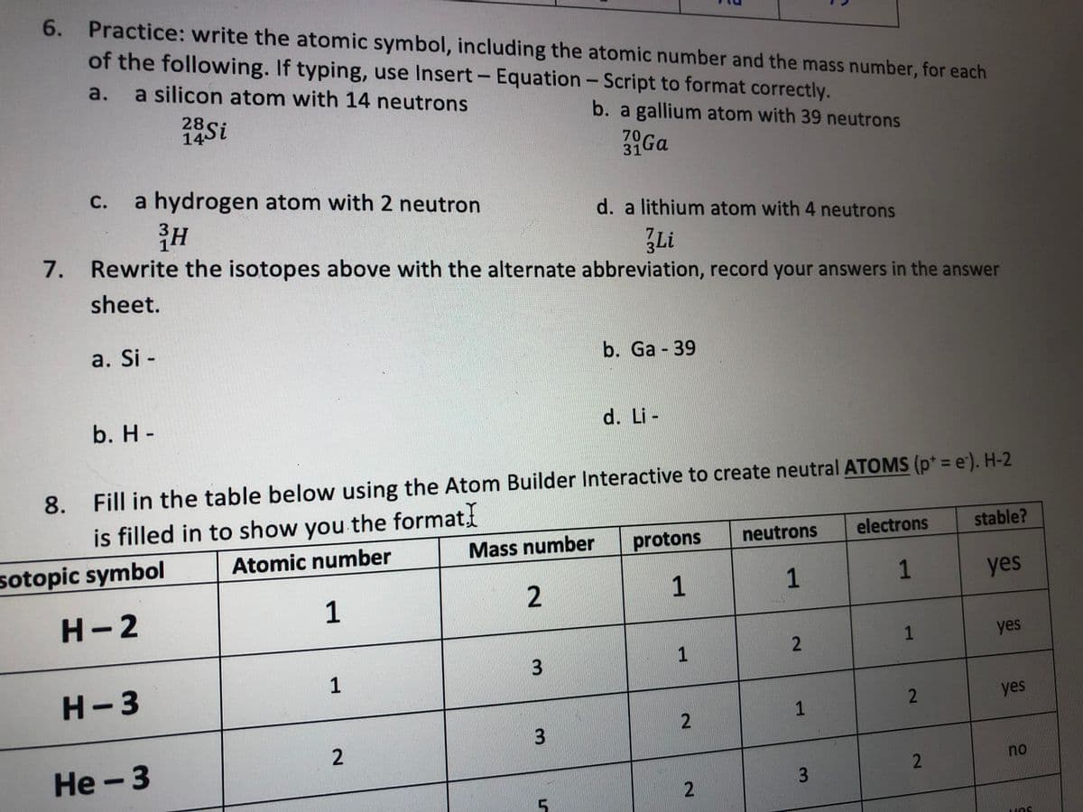 6. Practice: write the atomic symbol, including the atomic number and the mass number, for each
of the followwing. If typing, use Insert- Equation-Script to format correctly.
a.
a silicon atom with 14 neutrons
|
28Si
b. a gallium atom with 39 neutrons
70Ga
C.
a hydrogen atom with 2 neutron
d. a lithium atom with 4 neutrons
7.
Rewrite the isotopes above with the alternate abbreviation, record your answers in the answer
sheet.
a. Si -
b. Ga 39
b. H-
d. Li -
8. Fill in the table below using the Atom Builder Interactive to create neutral ATOMS (p* = e'). H-2
is filled in to show you the format
stable?
Mass number
protons
neutrons
electrons
Atomic number
sotopic symbol
1
1
1
yes
H-2
1
yes
1
2
3
1
H-3
yes
2
Не-3
no
2.
1.
3.
2.
