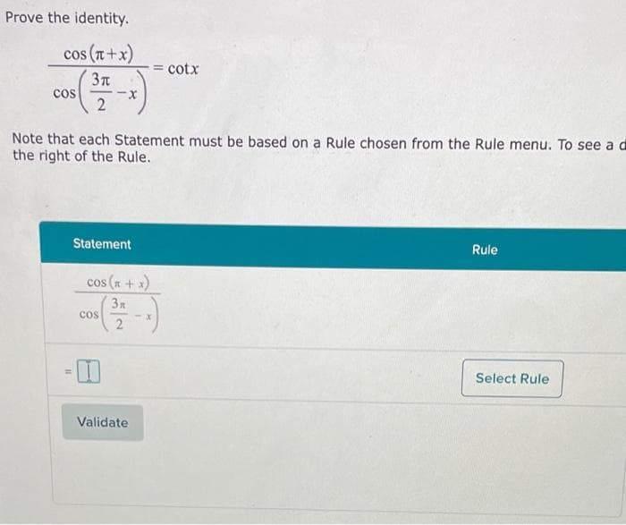 Prove the identity.
cos (T+x)
= cotx
cos
Note that each Statement must be based on a Rule chosen from the Rule menu. To see ad
the right of the Rule.
Statement
Rule
cos (x+ x)
3x
cos
2.
-x
Select Rule
Validate
