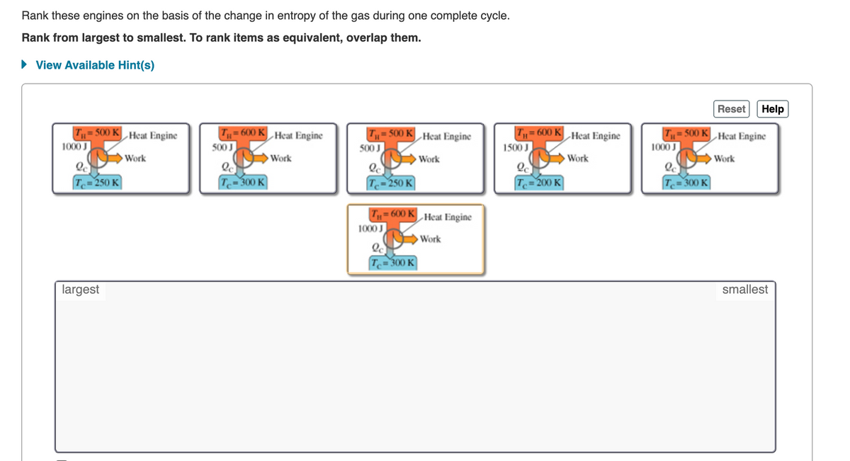 Rank these engines on the basis of the change in entropy of the gas during one complete cycle.
Rank from largest to smallest. To rank items as equivalent, overlap them.
• View Available Hint(s)
Reset Help
T,= 500 K Heat Engine
T„= 600 K Heat Engine
TH= 600 K Heat Engine
Tu= 500 KHeat Engine
500 K
-Heat Engine
1000 J
500 J
500 J
1500 J
1000 J
Work
Work
Work
Work
Work
T.=250 K
T= 300 K
250 K
Tc= 200 K)
Te= 300 K
T= 600 KHeat Engine
1000 J
Work
T.=300 K
largest
smallest
