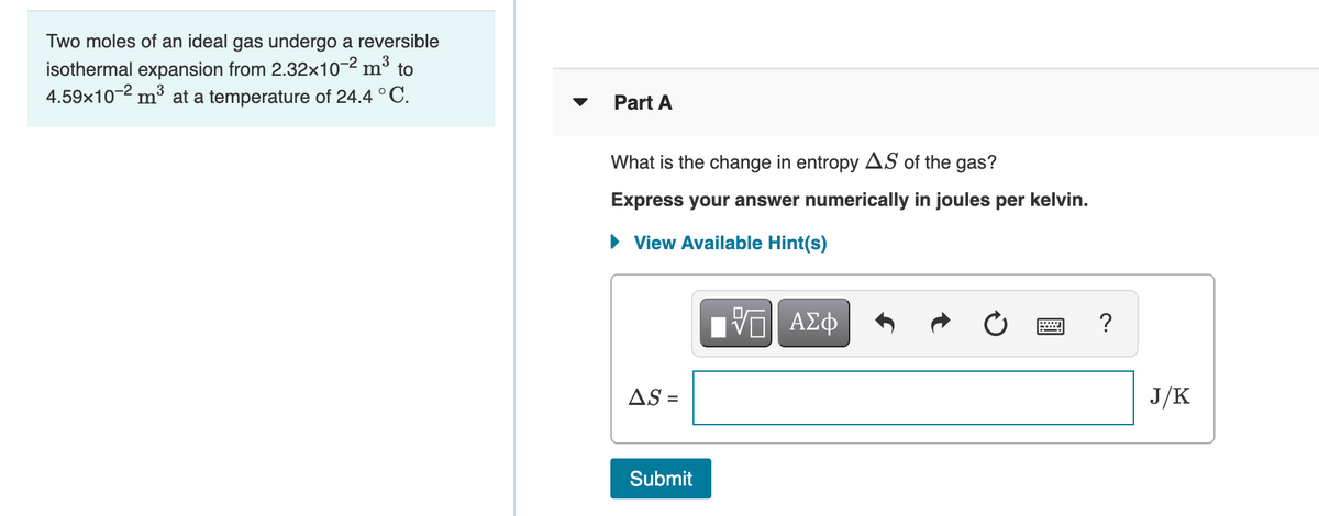 Two moles of an ideal gas undergo a reversible
isothermal expansion from 2.32×10-2 m³ to
4.59x10-2 mở at a temperature of 24.4 °C.
Part A
What is the change in entropy AS of the gas?
Express your answer numerically in joules per kelvin.
• View Available Hint(s)
?
AS =
J/K
Submit
