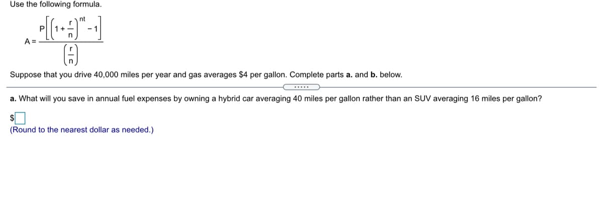 Use the following formula.
nt
A =
Suppose that you drive 40,000 miles per year and gas averages $4 per gallon. Complete parts a. and b. below.
a. What will you save in annual fuel expenses by owning a hybrid car averaging 40 miles per gallon rather than an SUV averaging 16 miles per gallon?
(Round to the nearest dollar as needed.)
