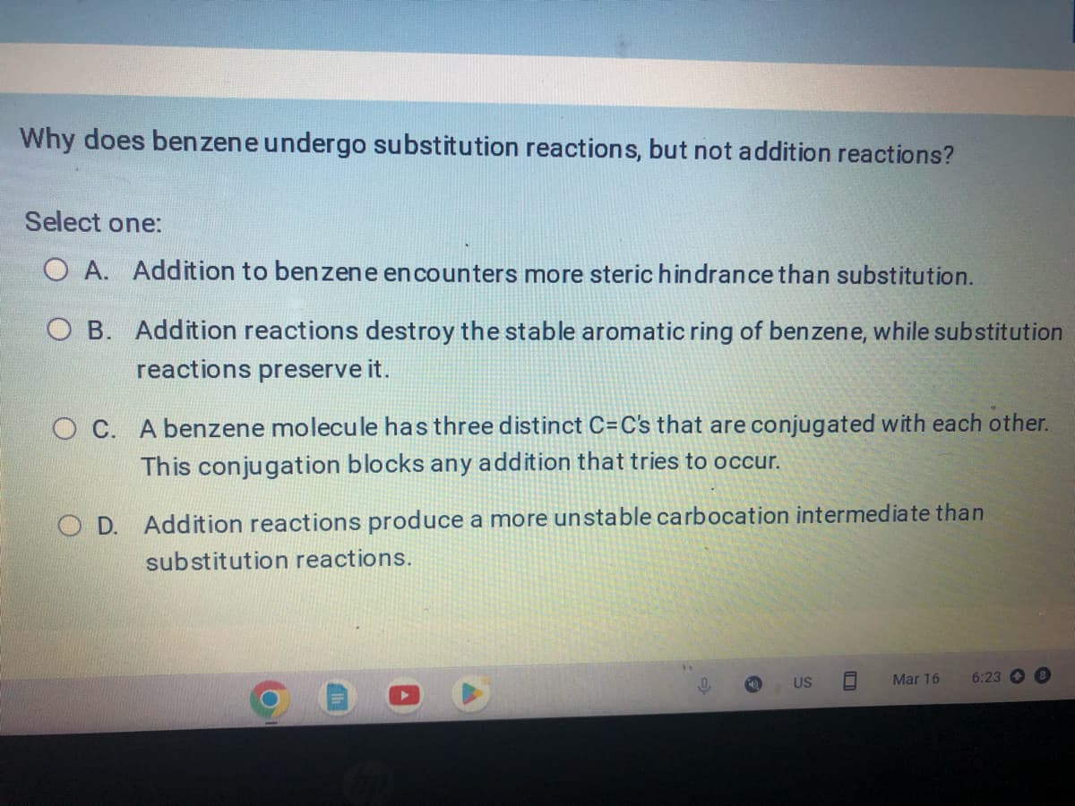 Why does benzene undergo substitution reactions, but not addition reactions?
Select one:
O A. Addition to benzene encounters more steric hindrance than substitution.
O B. Addition reactions destroy the stable aromatic ring of benzene, while substitution
reactions preserve it.
OC. A benzene molecule has three distinct C=C's that are conjugated with each other.
This conjugation blocks any addition that tries to occur.
OD. Addition reactions produce a more unstable carbocation intermediate than
substitution reactions.
US ☐
Mar 16
6:23