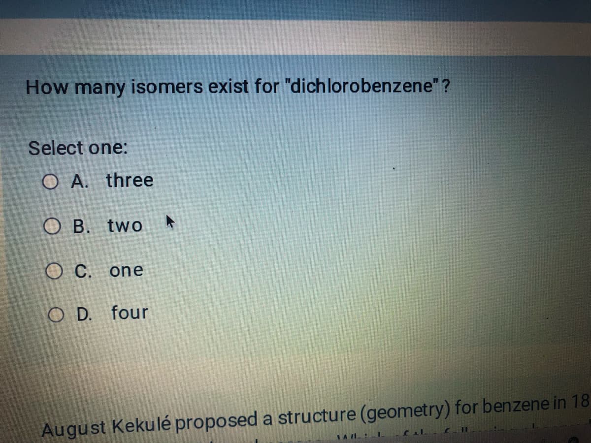How many isomers exist for "dichlorobenzene"?
Select one:
O A. three
O B. two
OC. one
O D. four
August Kekulé proposed a structure (geometry) for benzene in 18
Cal C11
YAZIL