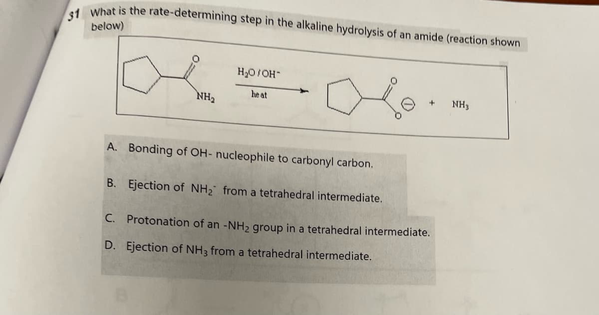 31 What is the rate-determining step in the alkaline hydrolysis of an amide (reaction shown
below)
NH₂
H₂O/OH-
he at
+
A. Bonding of OH- nucleophile to carbonyl carbon.
B.
Ejection of NH₂ from a tetrahedral intermediate.
C. Protonation of an -NH₂ group in a tetrahedral intermediate.
D. Ejection of NH3 from a tetrahedral intermediate.
NH3