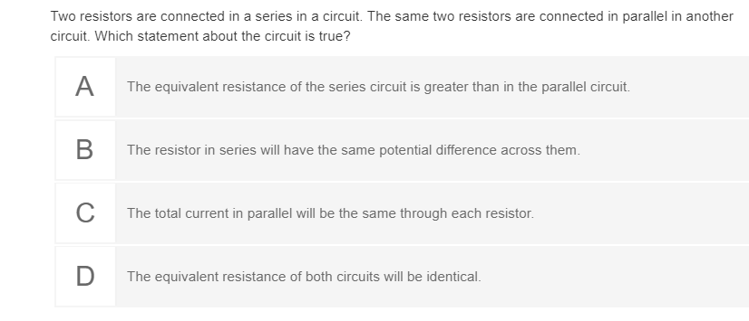 Two resistors are connected in a series in a circuit. The same two resistors are connected in parallel in another
circuit. Which statement about the circuit is true?
A
The equivalent resistance of the series circuit is greater than in the parallel circuit.
В
The resistor in series will have the same potential difference across them.
C
The total current in parallel will be the same through each resistor.
The equivalent resistance of both circuits will be identical.
