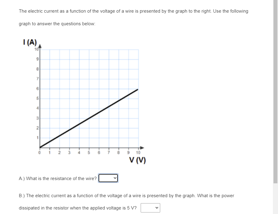 The electric current as a function of the voltage of a wire is presented by the graph to the right. Use the following
graph to answer the questions below:
I (A)
10
4
3
4 5 6 i
10
V (V)
A.) What is the resistance of the wire?
B.) The electric current as a function of the voltage of a wire is presented by the graph. What is the power
dissipated in the resistor when the applied voltage is 5 V?
8.
7.
6,
1,
