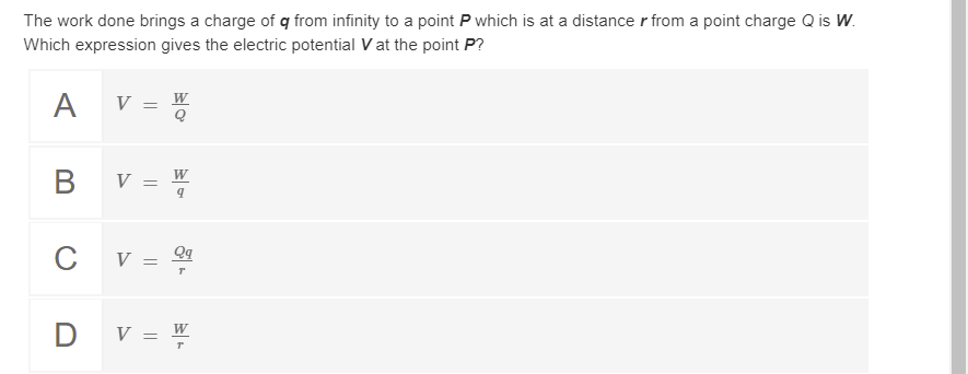 The work done brings a charge of q from infinity to a point P which is at a distance r from a point charge Q is W.
Which expression gives the electric potential V at the point P?
A V = W
B v =-
W
C V = 9
D v = W
