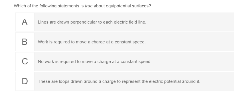 Which of the following statements is true about equipotential surfaces?
A
Lines are drawn perpendicular to each electric field line.
Work is required to move a charge at a constant speed.
C
No work is required to move a charge at a constant speed.
These are loops drawn around a charge to represent the electric potential around it.
