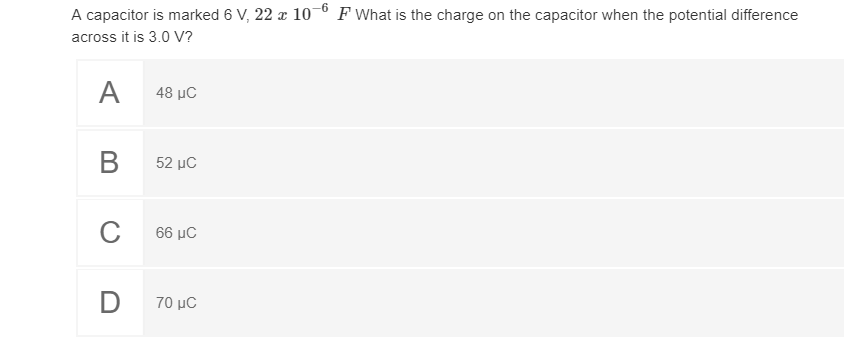 A capacitor is marked 6 V, 22 x 10-° F What is the charge on the capacitor when the potential difference
across it is 3.0 V?
A
48 µC
В
52 µC
66 μC
D
70 μC
